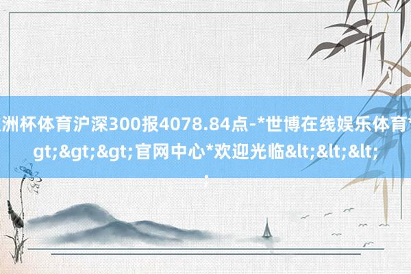 欧洲杯体育沪深300报4078.84点-*世博在线娱乐体育*>>>官网中心*欢迎光临<<<
