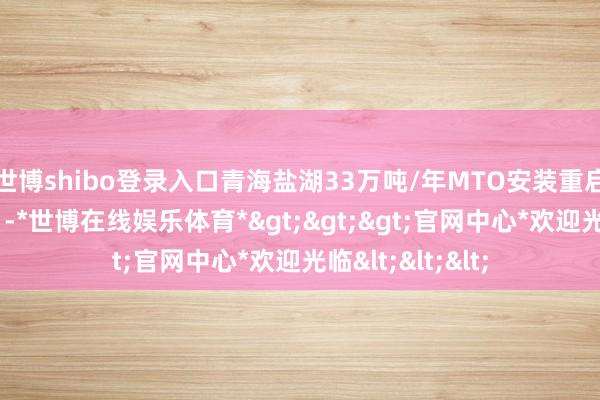 世博shibo登录入口青海盐湖33万吨/年MTO安装重启本领推迟至9月-*世博在线娱乐体育*>>>官网中心*欢迎光临<<<