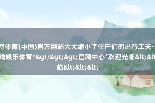世博体育(中国)官方网站大大缩小了住户们的出行工夫-*世博在线娱乐体育*>>>官网中心*欢迎光临<<<