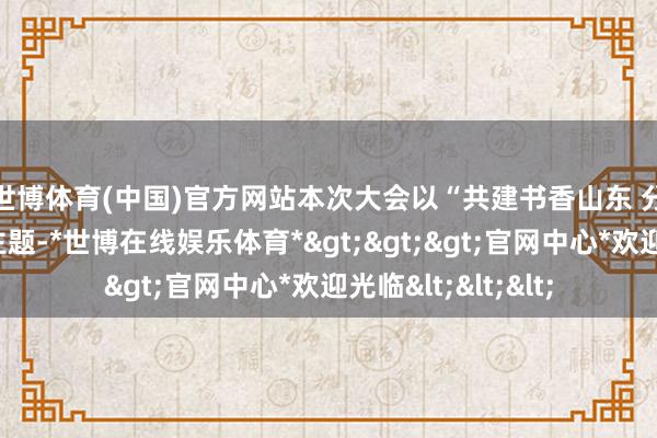 世博体育(中国)官方网站　　本次大会以“共建书香山东 分享当代漂后”为主题-*世博在线娱乐体育*>>>官网中心*欢迎光临<<<