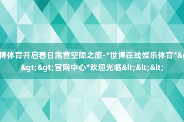 世博体育开启春日露营空隙之旅-*世博在线娱乐体育*>>>官网中心*欢迎光临<<<