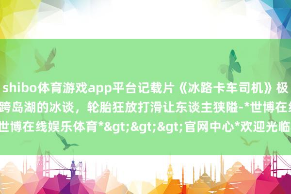 shibo体育游戏app平台记载片《冰路卡车司机》极地老手为抄近路，冒险横跨岛湖的冰谈，轮胎狂放打滑让东谈主狭隘-*世博在线娱乐体育*>>>官网中心*欢迎光临<<<