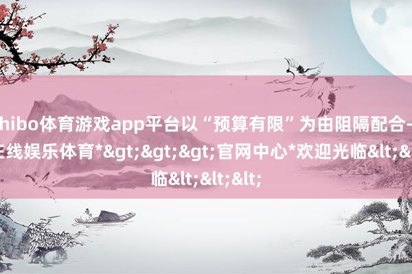 shibo体育游戏app平台以“预算有限”为由阻隔配合-*世博在线娱乐体育*>>>官网中心*欢迎光临<<<