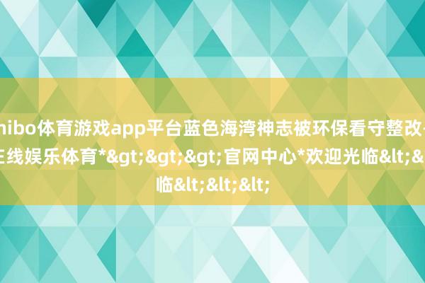 shibo体育游戏app平台蓝色海湾神志被环保看守整改-*世博在线娱乐体育*>>>官网中心*欢迎光临<<<
