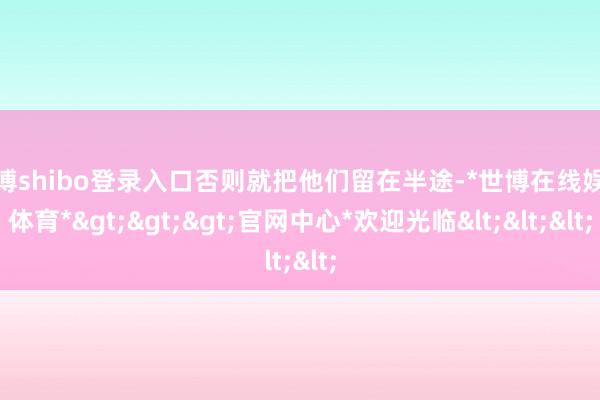 世博shibo登录入口否则就把他们留在半途-*世博在线娱乐体育*>>>官网中心*欢迎光临<<<