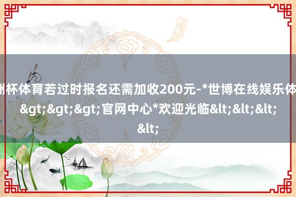 欧洲杯体育若过时报名还需加收200元-*世博在线娱乐体育*>>>官网中心*欢迎光临<<<