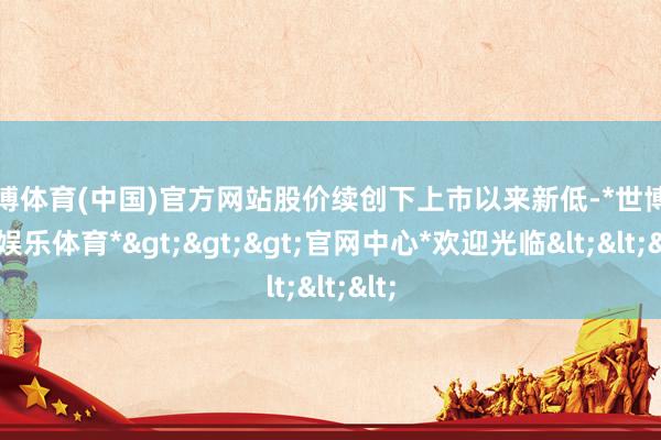 世博体育(中国)官方网站股价续创下上市以来新低-*世博在线娱乐体育*>>>官网中心*欢迎光临<<<