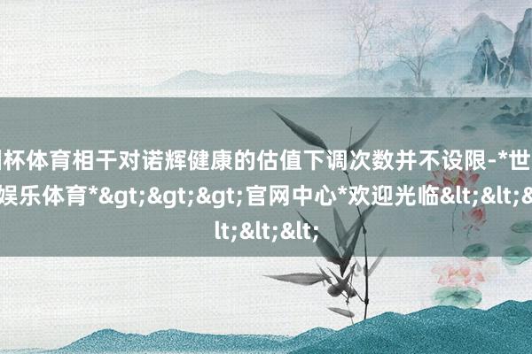 欧洲杯体育相干对诺辉健康的估值下调次数并不设限-*世博在线娱乐体育*>>>官网中心*欢迎光临<<<