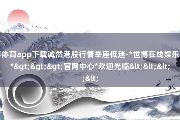 世博体育app下载诚然港股行情举座低迷-*世博在线娱乐体育*>>>官网中心*欢迎光临<<<