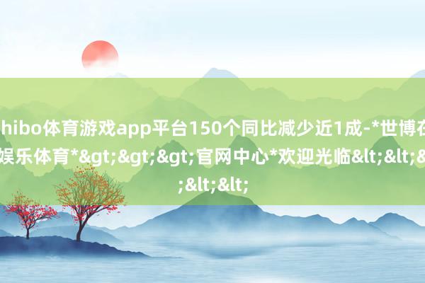 shibo体育游戏app平台150个同比减少近1成-*世博在线娱乐体育*>>>官网中心*欢迎光临<<<