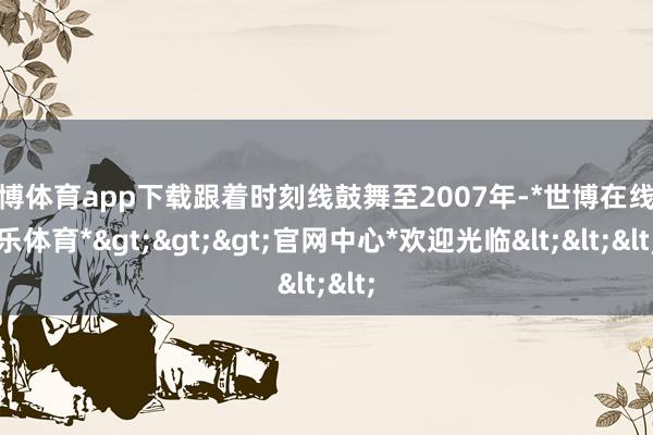 世博体育app下载跟着时刻线鼓舞至2007年-*世博在线娱乐体育*>>>官网中心*欢迎光临<<<