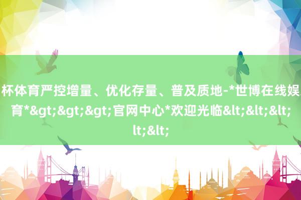 欧洲杯体育严控增量、优化存量、普及质地-*世博在线娱乐体育*>>>官网中心*欢迎光临<<<
