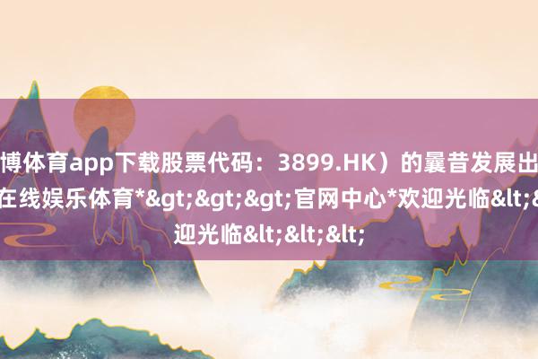 世博体育app下载股票代码：3899.HK）的曩昔发展出路-*世博在线娱乐体育*>>>官网中心*欢迎光临<<<