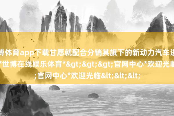 世博体育app下载甘愿就配合分销其旗下的新动力汽车进行进一步商榷-*世博在线娱乐体育*>>>官网中心*欢迎光临<<<