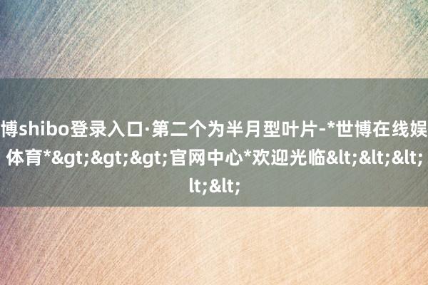 世博shibo登录入口·第二个为半月型叶片-*世博在线娱乐体育*>>>官网中心*欢迎光临<<<