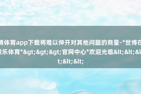世博体育app下载将难以伸开对其他问题的商量-*世博在线娱乐体育*>>>官网中心*欢迎光临<<<