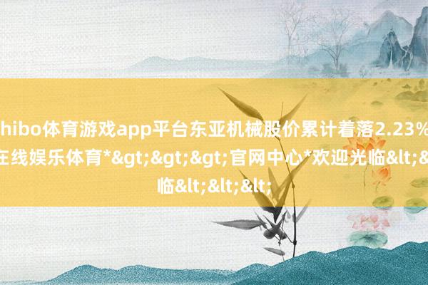 shibo体育游戏app平台东亚机械股价累计着落2.23%-*世博在线娱乐体育*>>>官网中心*欢迎光临<<<