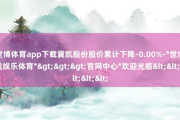 世博体育app下载冀凯股份股价累计下降-0.00%-*世博在线娱乐体育*>>>官网中心*欢迎光临<<<