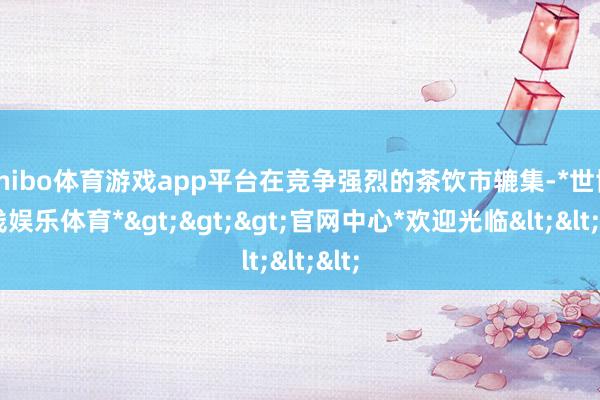 shibo体育游戏app平台在竞争强烈的茶饮市辘集-*世博在线娱乐体育*>>>官网中心*欢迎光临<<<