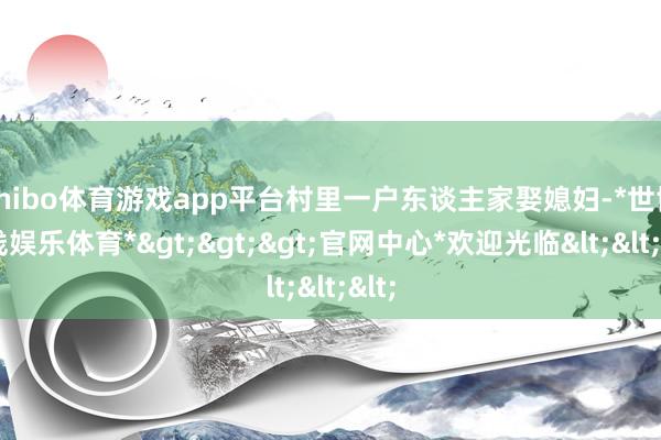 shibo体育游戏app平台村里一户东谈主家娶媳妇-*世博在线娱乐体育*>>>官网中心*欢迎光临<<<