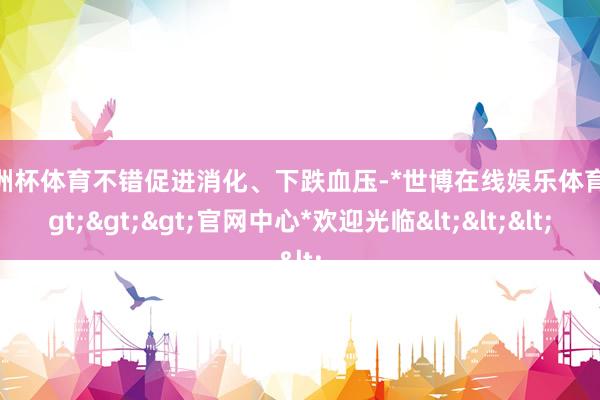 欧洲杯体育不错促进消化、下跌血压-*世博在线娱乐体育*>>>官网中心*欢迎光临<<<