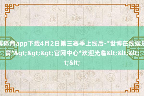 世博体育app下载4月2日第三赛季上线后-*世博在线娱乐体育*>>>官网中心*欢迎光临<<<
