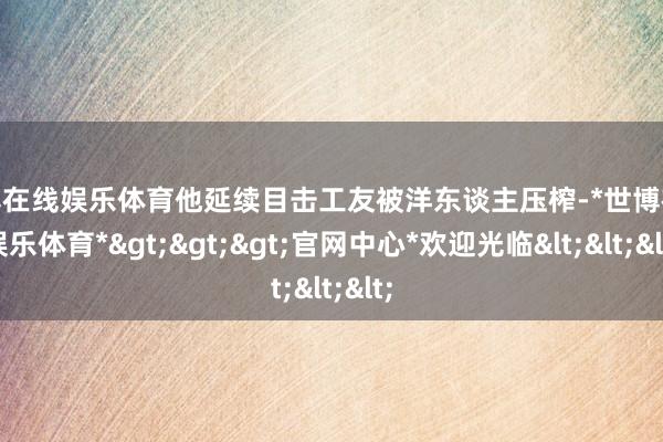 世博在线娱乐体育他延续目击工友被洋东谈主压榨-*世博在线娱乐体育*>>>官网中心*欢迎光临<<<