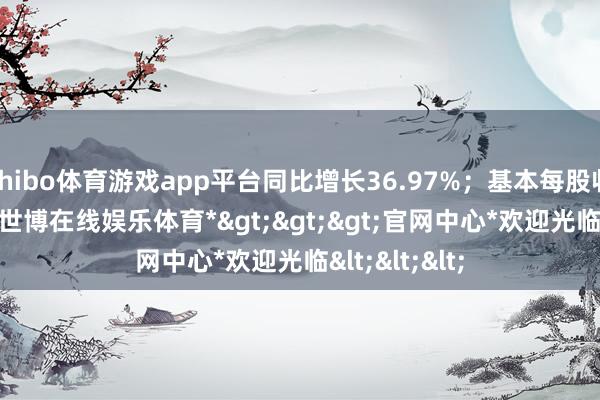 shibo体育游戏app平台同比增长36.97%；基本每股收益0.97元-*世博在线娱乐体育*>>>官网中心*欢迎光临<<<