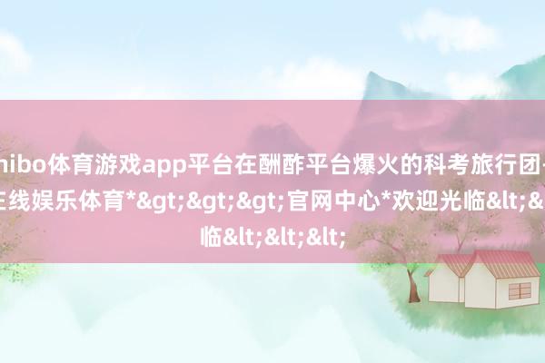 shibo体育游戏app平台在酬酢平台爆火的科考旅行团-*世博在线娱乐体育*>>>官网中心*欢迎光临<<<