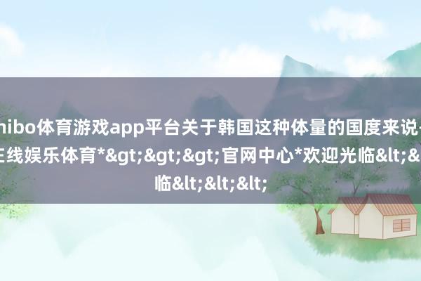 shibo体育游戏app平台关于韩国这种体量的国度来说-*世博在线娱乐体育*>>>官网中心*欢迎光临<<<