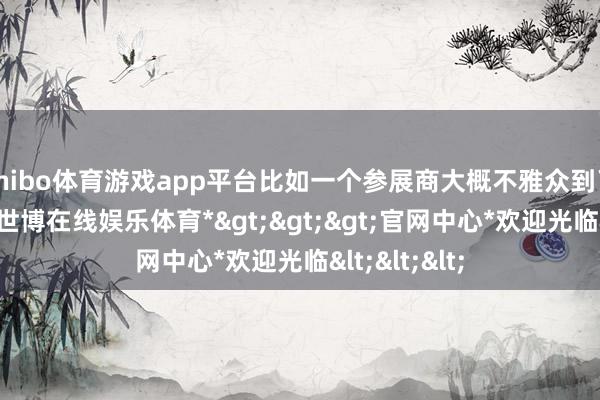 shibo体育游戏app平台比如一个参展商大概不雅众到了亚奥区域-*世博在线娱乐体育*>>>官网中心*欢迎光临<<<