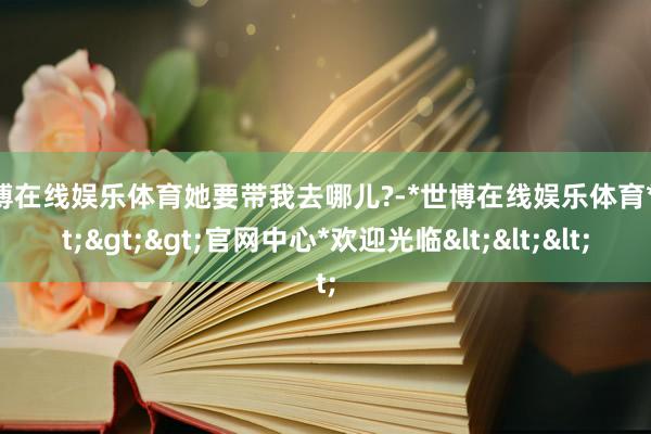 世博在线娱乐体育她要带我去哪儿?-*世博在线娱乐体育*>>>官网中心*欢迎光临<<<