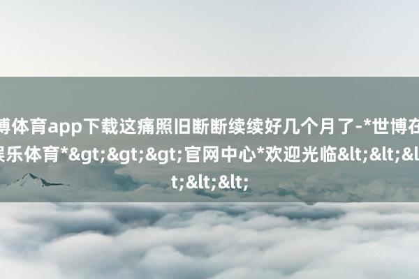 世博体育app下载这痛照旧断断续续好几个月了-*世博在线娱乐体育*>>>官网中心*欢迎光临<<<