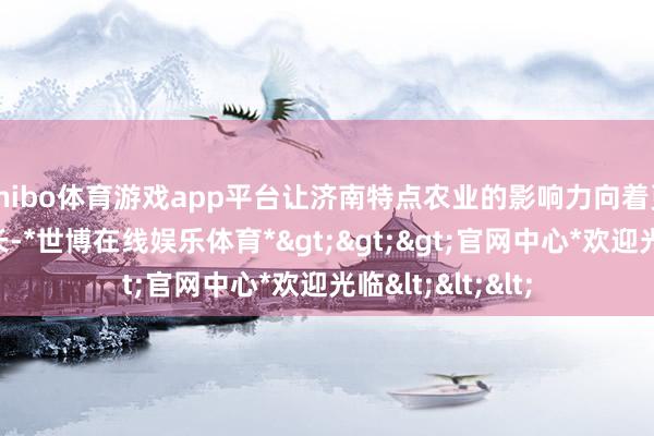 shibo体育游戏app平台让济南特点农业的影响力向着更广大的地域延长-*世博在线娱乐体育*>>>官网中心*欢迎光临<<<