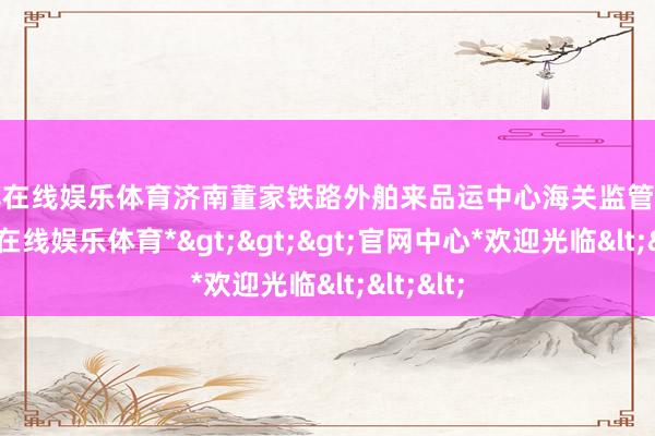 世博在线娱乐体育济南董家铁路外舶来品运中心海关监管场站-*世博在线娱乐体育*>>>官网中心*欢迎光临<<<