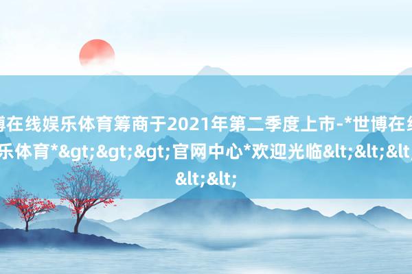 世博在线娱乐体育筹商于2021年第二季度上市-*世博在线娱乐体育*>>>官网中心*欢迎光临<<<