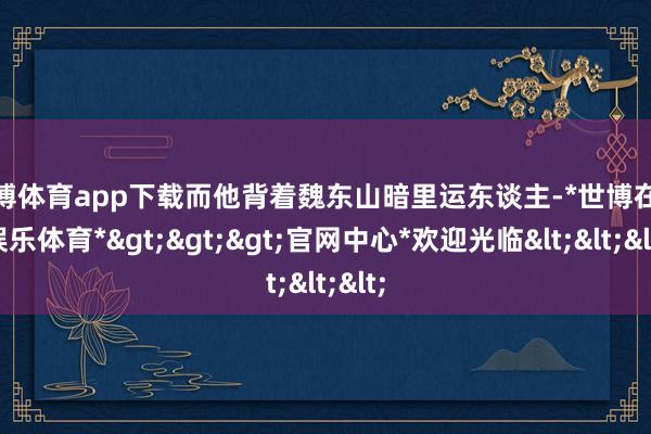 世博体育app下载而他背着魏东山暗里运东谈主-*世博在线娱乐体育*>>>官网中心*欢迎光临<<<
