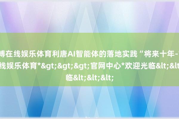 世博在线娱乐体育利唐AI智能体的落地实践“将来十年-*世博在线娱乐体育*>>>官网中心*欢迎光临<<<