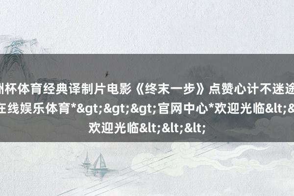 欧洲杯体育经典译制片电影《终末一步》点赞心计不迷途！-*世博在线娱乐体育*>>>官网中心*欢迎光临<<<