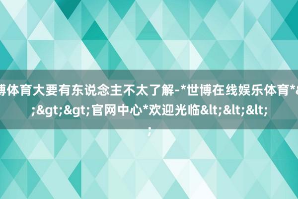 世博体育大要有东说念主不太了解-*世博在线娱乐体育*>>>官网中心*欢迎光临<<<