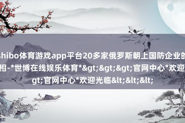 shibo体育游戏app平台20多家俄罗斯朝上国防企业的产物将在航展亮相-*世博在线娱乐体育*>>>官网中心*欢迎光临<<<