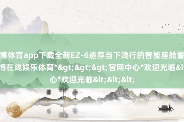 世博体育app下载全新EZ-6遴荐当下贱行的智能座舱蓄意决议-*世博在线娱乐体育*>>>官网中心*欢迎光临<<<