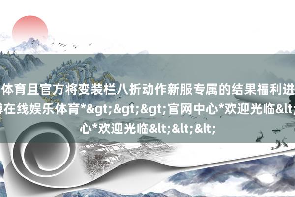 世博体育且官方将变装栏八折动作新服专属的结果福利进行宣传-*世博在线娱乐体育*>>>官网中心*欢迎光临<<<