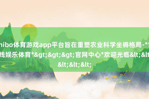 shibo体育游戏app平台旨在重塑农业科学坐褥格局-*世博在线娱乐体育*>>>官网中心*欢迎光临<<<