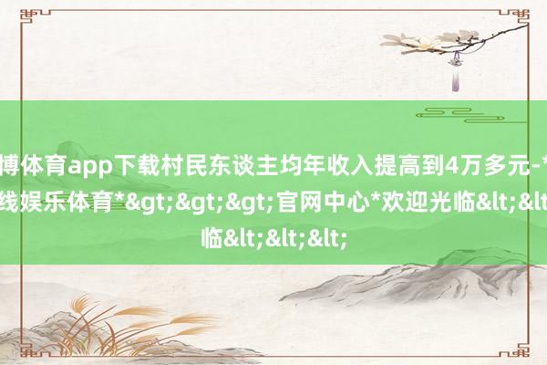 世博体育app下载村民东谈主均年收入提高到4万多元-*世博在线娱乐体育*>>>官网中心*欢迎光临<<<