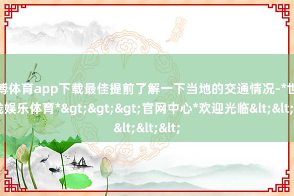 世博体育app下载最佳提前了解一下当地的交通情况-*世博在线娱乐体育*>>>官网中心*欢迎光临<<<