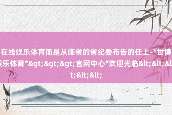 世博在线娱乐体育而是从临省的省纪委布告的任上-*世博在线娱乐体育*>>>官网中心*欢迎光临<<<