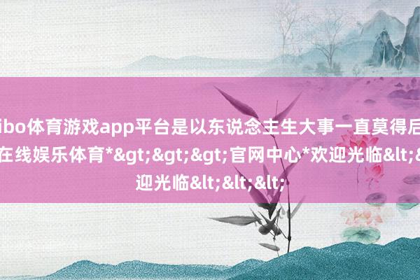 shibo体育游戏app平台是以东说念主生大事一直莫得后果-*世博在线娱乐体育*>>>官网中心*欢迎光临<<<
