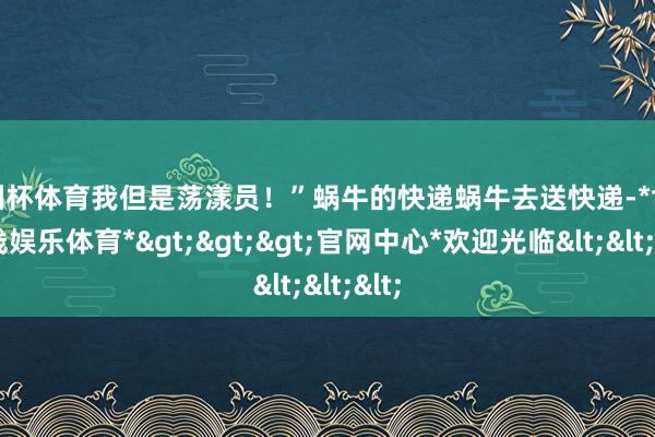 欧洲杯体育我但是荡漾员！”蜗牛的快递蜗牛去送快递-*世博在线娱乐体育*>>>官网中心*欢迎光临<<<