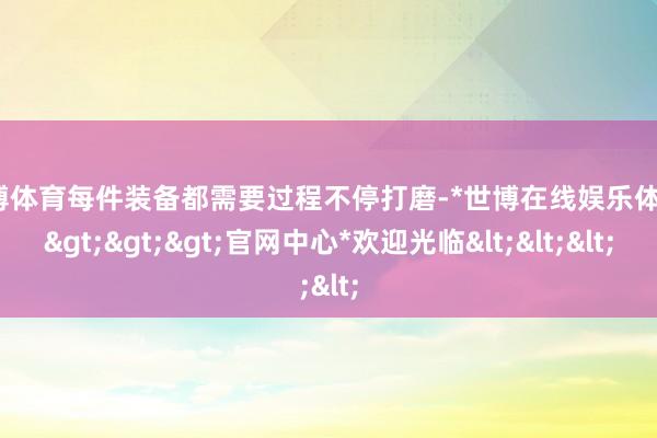 世博体育每件装备都需要过程不停打磨-*世博在线娱乐体育*>>>官网中心*欢迎光临<<<